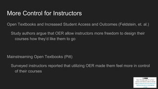 More Control for Instructors
Open Textbooks and Increased Student Access and Outcomes (Feldstein, et. al.)
Study authors argue that OER allow instructors more freedom to design their
courses how they’d like them to go
Mainstreaming Open Textbooks (Pitt)
Surveyed instructors reported that utilizing OER made them feel more in control
of their courses
 