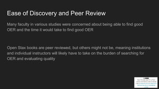 Ease of Discovery and Peer Review
Many faculty in various studies were concerned about being able to find good
OER and the time it would take to find good OER
Open Stax books are peer reviewed, but others might not be, meaning institutions
and individual instructors will likely have to take on the burden of searching for
OER and evaluating quality
 
