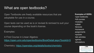 What are open textbooks?
Open Textbooks are freely available resources that are
adoptable for use in a course.
Open texts can be used as is or revised & remixed to suit your
course depending on the book’s license.
Examples:
A First Course in Linear Algebra:
https://open.umn.edu/opentextbooks/BookDetail.aspx?bookId=5
Chemistry: https://openstax.org/details/books/chemistry
Examples of OERS:
•open textbooks
•full courses
•modules
•syllabi
•lectures
•homework
assignments
•quizzes
•lab activities
•games
•simulations
 