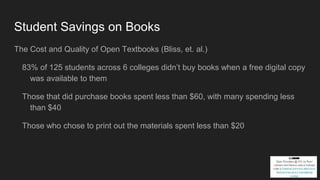 Student Savings on Books
The Cost and Quality of Open Textbooks (Bliss, et. al.)
83% of 125 students across 6 colleges didn’t buy books when a free digital copy
was available to them
Those that did purchase books spent less than $60, with many spending less
than $40
Those who chose to print out the materials spent less than $20
 