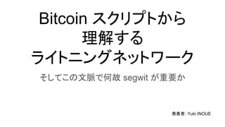 Bitcoin スクリプトから
理解する
ライトニングネットワーク
そしてこの文脈で何故 segwit が重要か
発表者: Yuki INOUE
 