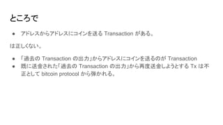 ところで
● アドレスからアドレスにコインを送る Transaction がある。
は正しくない。
● 「過去の Transaction の出力」からアドレスにコインを送るのが Transaction
● 既に送金された「過去の Transaction の出力」から再度送金しようとする Tx は不
正として bitcoin protocol から弾かれる。
 