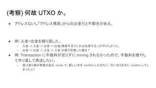 (考察) 何故 UTXO か。
● アドレスないし「アドレス残高」からの出金だと不都合がある。
● 例: 入金・出金を繰り返した。
○ 入金 -> 入金 -> 出金 -> 出金(残高不足でこれは失敗する ) がやりたかった。
○ 出金 -> 出金 -> 入金 -> 入金 の順で到着した場合 ?
● 例: Transaction に手数料が足りずに mining されなかったので、手数料を増やし
て作り直して再送したい。
○ 受け取り側が悪意のある miner で、新しい方を confirm したのちに、古いほうをまた confirm してし
まったら?
 