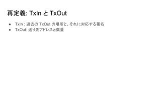 再定義: TxIn と TxOut
● TxIn : 過去の TxOut の場所と、それに対応する署名
● TxOut: 送り先アドレスと数量
 