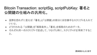 Bitcoin Transaction: scriptSig, scriptPubKey: 署名と
公開鍵の仕組みの汎用化。
● 語弊を恐れずに言えば: 「署名」と「公開鍵」の部分に好き勝手なスクリプトを入れて
いいよ。
● どう行われる: 「公開鍵」を「解除条件」、「署名」を解除のためのデータ。
● それぞれ同一のスクリプトで記述して、つなげた時に、スクリプトが正常終了するこ
と。
具体例から入ります
 