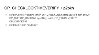 OP_CHECKLOCKTIMEVERIFY + p2pkh
● scriptPubKey: <expiry time> OP_CHECKLOCKTIMEVERIFY OP_DROP
OP_DUP OP_HASH160 <pubKeyHash> OP_EQUALVERIFY
OP_CHECKSIG
● scriptSig: <sig> <pubkey>
 
