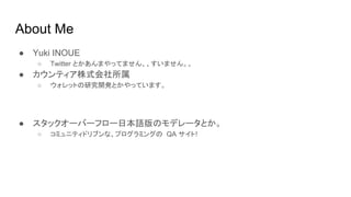 About Me
● Yuki INOUE
○ Twitter とかあんまやってません、、すいません。。
● カウンティア株式会社所属
○ ウォレットの研究開発とかやっています。
● スタックオーバーフロー日本語版のモデレータとか。
○ コミュニティドリブンな、プログラミングの QA サイト!
 