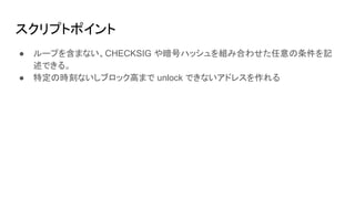 スクリプトポイント
● ループを含まない、CHECKSIG や暗号ハッシュを組み合わせた任意の条件を記
述できる。
● 特定の時刻ないしブロック高まで unlock できないアドレスを作れる
 