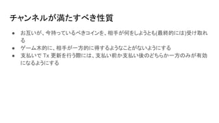 チャンネルが満たすべき性質
● お互いが、今持っているべきコインを、相手が何をしようとも(最終的には)受け取れ
る
● ゲーム木的に、相手が一方的に得するようなことがないようにする
● 支払いで Tx 更新を行う際には、支払い前か支払い後のどちらか一方のみが有効
になるようにする
 