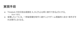 実現手段
● Timelock 付きの脱出経路を A, B どちらも常に実行できるようにする。
○ Abort できる。
● 破棄したい Tx は、一時秘密鍵を相手に渡すことでゲーム理論的に自分・相手がそ
れを実行しなくなる。
 