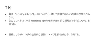目的
● 背景: ライトニングネットワークについて、一通して理解できるような資料が見つから
ない。
● なのでこれを、いわば mastering lightning network 的な理解ができたらいいな、と
思った。
● 目標は、ライトニングの技術的な設計について理解できるようになること。
 