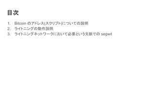 目次
1. Bitcoin のアドレス(スクリプト)についての説明
2. ライトニングの動作説明
3. ライトニングネットワークにおいて必要という文脈での segwit
 