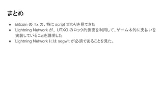 まとめ
● Bitcoin の Tx の、特に script まわりを見てきた
● Lightning Network が、 UTXO のロック的側面を利用して、ゲーム木的に支払いを
実装していることを説明した
● Lightning Network には segwit が必須であることを見た。
 