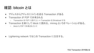 確認: bitcoin とは
● アドレスからアドレスにコインを送る Transaction がある
● Transaction が P2P で共有される
○ Transaction を P2P に流すこと == Transaction を Broadcast する
● Transaction を束にして block に固める、 mining というオペレーションがある。
○ block も P2P で共有されていく
● Lightening network ではこの Transaction に注目する。
では Transaction の中身とは
 