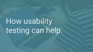 How usability
testing can help.
 