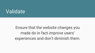 Validate
Ensure that the website changes you
made do in fact improve users’
experiences and don’t diminish them.
 