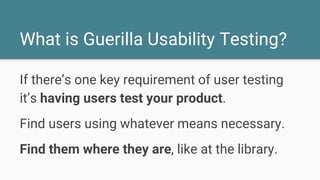 What is Guerilla Usability Testing?
If there’s one key requirement of user testing
it’s having users test your product.
Find users using whatever means necessary.
Find them where they are, like at the library.
 