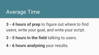 Average Time
3 - 4 hours of prep to figure out where to find
users, write your goal, and write your script.
3 - 5 hours in the field talking to users.
4 - 6 hours analysing your results.
 