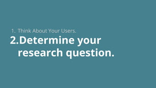 1. Think About Your Users.
2.Determine your
research question.
 