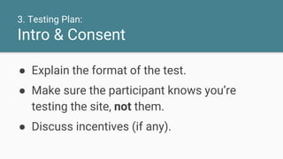 3. Testing Plan:
Intro & Consent
● Explain the format of the test.
● Make sure the participant knows you’re
testing the site, not them.
● Discuss incentives (if any).
 