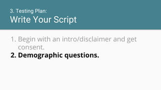 3. Testing Plan:
Write Your Script
1. Begin with an intro/disclaimer and get
consent.
2. Demographic questions.
 