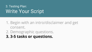 3. Testing Plan:
Write Your Script
1. Begin with an intro/disclaimer and get
consent.
2. Demographic questions.
3. 3-5 tasks or questions.
 
