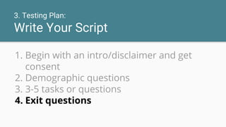 3. Testing Plan:
Write Your Script
1. Begin with an intro/disclaimer and get
consent
2. Demographic questions
3. 3-5 tasks or questions
4. Exit questions
 