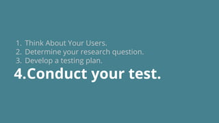 1. Think About Your Users.
2. Determine your research question.
3. Develop a testing plan.
4.Conduct your test.
 