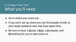 4. Conduct Your Test:
What you’ll need
● Go to where your users are.
● If you can’t, set up where you can find people similar to
your target audience who may have spare time.
● Be sure to have: a Script, a Sign, a Computer, and
Something for you to take notes on.
 