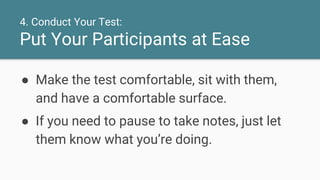 4. Conduct Your Test:
Put Your Participants at Ease
● Make the test comfortable, sit with them,
and have a comfortable surface.
● If you need to pause to take notes, just let
them know what you’re doing.
 