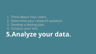 1. Think About Your Users.
2. Determine your research question.
3. Develop a testing plan.
4. Conduct your test.
5.Analyze your data.
 