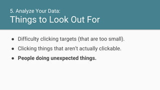 5. Analyze Your Data:
Things to Look Out For
● Difficulty clicking targets (that are too small).
● Clicking things that aren’t actually clickable.
● People doing unexpected things.
 