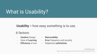 What is Usability?
- Intuitive Design
- Ease of Learning
- Efficiency of use
Usability.gov
https://www.usability.gov/what-and-why/usability-evaluation.html
- Memorability
- Error frequency and severity
- Subjective satisfaction
Usability = how easy something is to use.
6 factors:
 