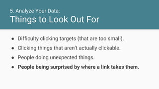 5. Analyze Your Data:
Things to Look Out For
● Difficulty clicking targets (that are too small).
● Clicking things that aren’t actually clickable.
● People doing unexpected things.
● People being surprised by where a link takes them.
 