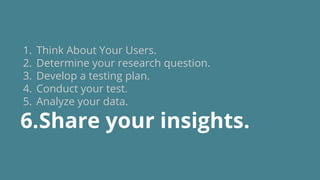 1. Think About Your Users.
2. Determine your research question.
3. Develop a testing plan.
4. Conduct your test.
5. Analyze your data.
6.Share your insights.
 
