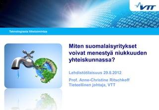 Miten suomalaisyritykset
voivat menestyä niukkuuden
yhteiskunnassa?
Lehdistötilaisuus 29.8.2012
Prof. Anne-Christine Ritschkoff
Tieteellinen johtaja, VTT
 