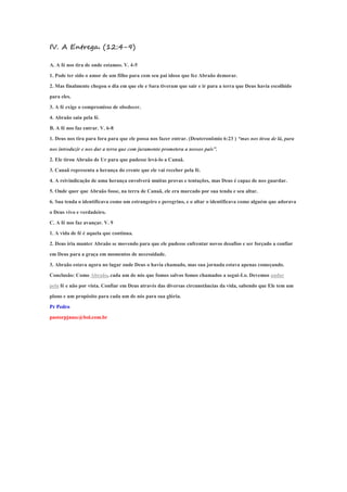 IV. A Entrega. (12:4-9)
A. A fé nos tira de onde estamos. V. 4-5
1. Pode ter sido o amor de um filho para com seu pai idoso que fez Abraão demorar.
2. Mas finalmente chegou o dia em que ele e Sara tiveram que sair e ir para a terra que Deus havia escolhido
para eles.
3. A fé exige o compromisso de obedecer.
4. Abraão saiu pela fé.
B. A fé nos faz entrar. V. 6-8
1. Deus nos tira para fora para que ele possa nos fazer entrar. (Deuteronômio 6:23 ) “mas nos tirou de lá, para
nos introduzir e nos dar a terra que com juramento prometera a nossos pais”.
2. Ele tirou Abraão de Ur para que pudesse levá-lo a Canaã.
3. Canaã representa a herança do crente que ele vai receber pela fé.
4. A reivindicação de uma herança envolverá muitas provas e tentações, mas Deus é capaz de nos guardar.
5. Onde quer que Abraão fosse, na terra de Canaã, ele era marcado por sua tenda e seu altar.
6. Sua tenda o identificava como um estrangeiro e peregrino, e o altar o identificava como alguém que adorava
o Deus vivo e verdadeiro.
C. A fé nos faz avançar. V. 9
1. A vida de fé é aquela que continua.
2. Deus iria manter Abraão se movendo para que ele pudesse enfrentar novos desafios e ser forçado a confiar
em Deus para a graça em momentos de necessidade.
3. Abraão estava agora no lugar onde Deus o havia chamado, mas sua jornada estava apenas começando.
Conclusão: Como Abraão, cada um de nós que fomos salvos fomos chamados a segui-Lo. Devemos andar
pela fé e não por vista. Confiar em Deus através das diversas circunstâncias da vida, sabendo que Ele tem um
plano e um propósito para cada um de nós para sua glória.
Pr Pedro
pastorpjnasc@bol.com.br
 