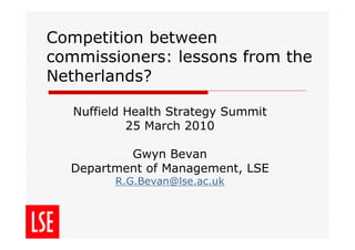 Competition between
commissioners: lessons from the
Netherlands?

   Nuffield Health Strategy Summit
            25 March 2010

          Gwyn Bevan
  Department of Management, LSE
         R.G.Bevan@lse.ac.uk
 