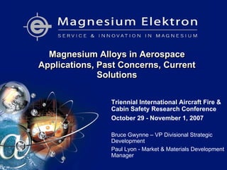 Magnesium Alloys in Aerospace
Applications, Past Concerns, Current
Solutions
Magnesium Alloys in Aerospace
Applications, Past Concerns, Current
Solutions
Triennial International Aircraft Fire &
Cabin Safety Research Conference
October 29 - November 1, 2007
Bruce Gwynne – VP Divisional Strategic
Development
Paul Lyon - Market & Materials Development
Manager
 