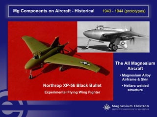 Mg Components on Aircraft - Historical 1943 - 1944 (prototypes)
Northrop XP-56 Black Bullet
Experimental Flying Wing Fighter
The All Magnesium
Aircraft
• Magnesium Alloy
Airframe & Skin
• Heliarc welded
structure
 
