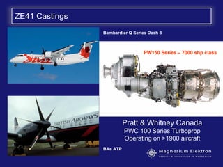 ZE41 Castings
Pratt & Whitney Canada
PWC 100 Series Turboprop
Operating on >1900 aircraft
Bombardier Q Series Dash 8
BAe ATP
PW150 Series – 7000 shp class
 