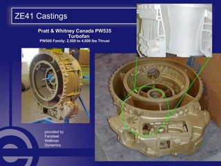 ZE41 Castings
Pratt & Whitney Canada PW535Pratt & Whitney Canada PW535
TurbofanTurbofan
PW500 Family: 2,500 to 4,000 lbs ThrustPW500 Family: 2,500 to 4,000 lbs Thrust
provided by
Fansteel
Wellman
Dynamics
 
