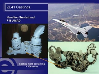 ZE41 Castings
Hamilton SundstrandHamilton Sundstrand
F16 AMADF16 AMAD
4000th F-16
Casting mold containing
~ 100 cores
 