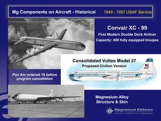Mg Components on Aircraft - Historical 1949 - 1957 USAF Service
Magnesium Alloy
Structure & Skin
Convair XC - 99
First Modern Double Deck Airliner
Capacity: 400 fully equipped troupes
Consolidated Vultee Model 37
Proposed Civilian Version
Pan Am ordered 15 before
program cancellation
 