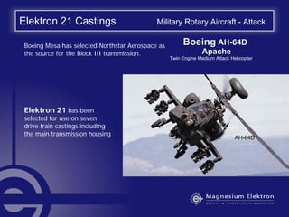Elektron 21 Castings Military Rotary Aircraft - Attack
Elektron 21 has been
selected for use on seven
drive train castings including
the main transmission housing
Boeing Mesa has selected Northstar Aerospace as
the source for the Block III transmission.
BoeingBoeing AHAH--64D64D
ApacheApache
Twin Engine Medium Attack Helicopter
AH-64D
 