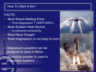 How To Start A fire !
FACTS
• Must Reach Melting Point
– (Pure Magnesium = 12000F 6500C)
• Must Sustain Heat Source
– to overcome conductivity
• Must Have Oxygen
• Solid magnesium is not easy to burn
• Magnesium powders can be
. designed & used in flares
• Aluminium powder is used in
. propulsion systems …
 