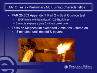 FAATC Tests - Preliminary Mg Burning Characteristics
• FAR 25.853 Appendix F Part 2 – Seat Cushion test
– 1900F flame with heat flux of 10.5 Btu/ft2/sec
– 2 minute exposure plus 5 minute dwell time
• Tests on Magnesium exceeded 2 minutes – flame on
4 - 5 minutes, until melted & beyond
 