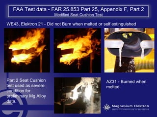 FAA Test data - FAR 25.853 Part 25, Appendix F, Part 2
Modified Seat Cushion Test
WE43, Elektron 21 - Did not Burn when melted or self extinguished
AZ31 - Burned when
melted
Part 2 Seat Cushion
test used as severe
condition for
preliminary Mg Alloy
data.
 