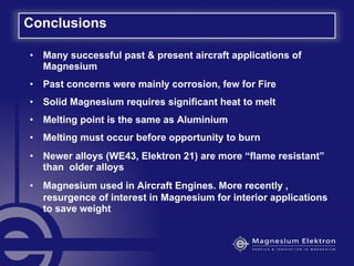 Conclusions
• Many successful past & present aircraft applications of
Magnesium
• Past concerns were mainly corrosion, few for Fire
• Solid Magnesium requires significant heat to melt
• Melting point is the same as Aluminium
• Melting must occur before opportunity to burn
• Newer alloys (WE43, Elektron 21) are more “flame resistant”
than older alloys
• Magnesium used in Aircraft Engines. More recently ,
resurgence of interest in Magnesium for interior applications
to save weight
 