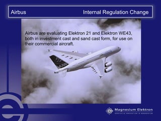 Airbus Internal Regulation Change
Airbus are evaluating Elektron 21 and Elektron WE43,
both in investment cast and sand cast form, for use on
their commercial aircraft.
 